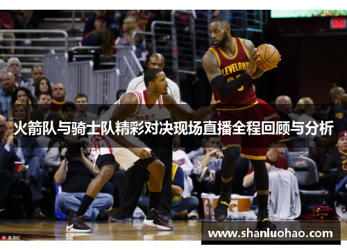 火箭队与骑士队精彩对决现场直播全程回顾与分析